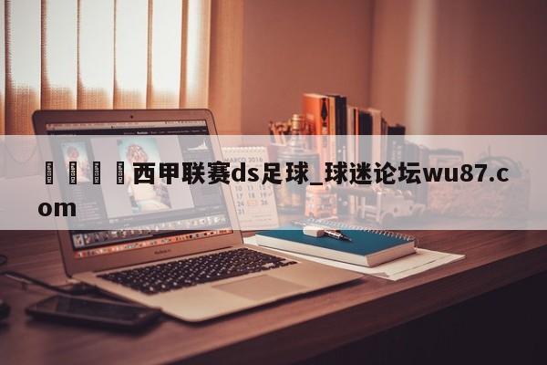 🍢西甲联赛ds足球_球迷论坛wu87.com