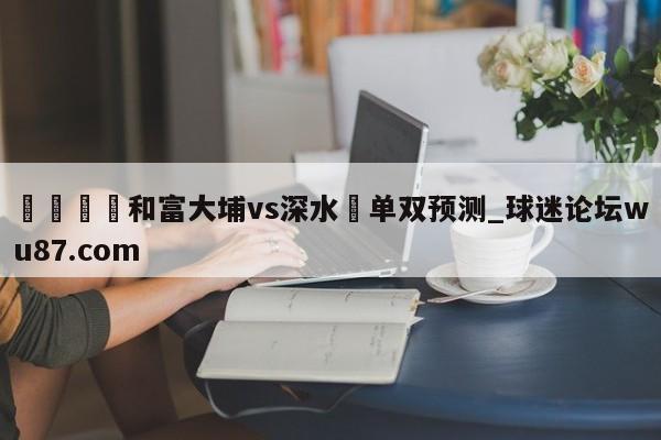 🍢和富大埔vs深水埗单双预测_球迷论坛wu87.com