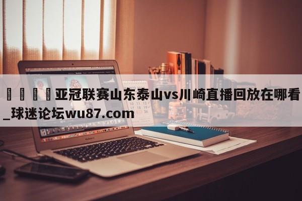 🍢亚冠联赛山东泰山vs川崎直播回放在哪看_球迷论坛wu87.com