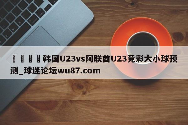 🍢韩国U23vs阿联酋U23竞彩大小球预测_球迷论坛wu87.com