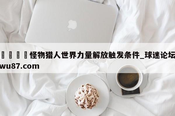 🍢怪物猎人世界力量解放触发条件_球迷论坛wu87.com