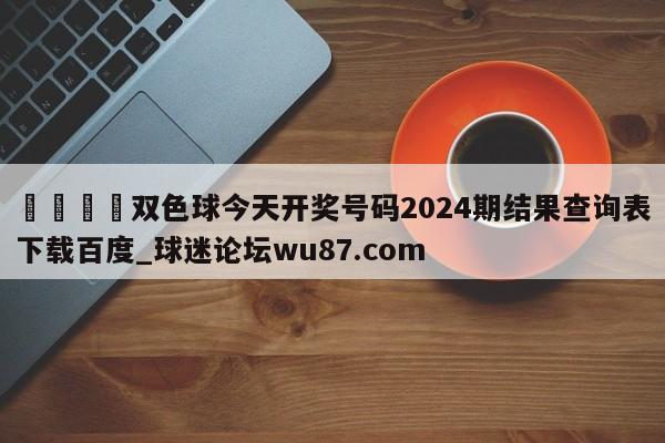 🍢双色球今天开奖号码2024期结果查询表下载百度_球迷论坛wu87.com