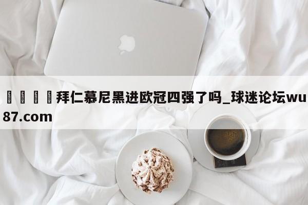 🍢拜仁慕尼黑进欧冠四强了吗_球迷论坛wu87.com