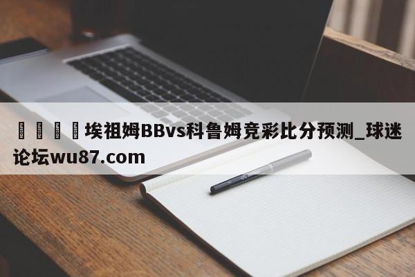 🍢埃祖姆BBvs科鲁姆竞彩比分预测_球迷论坛wu87.com
