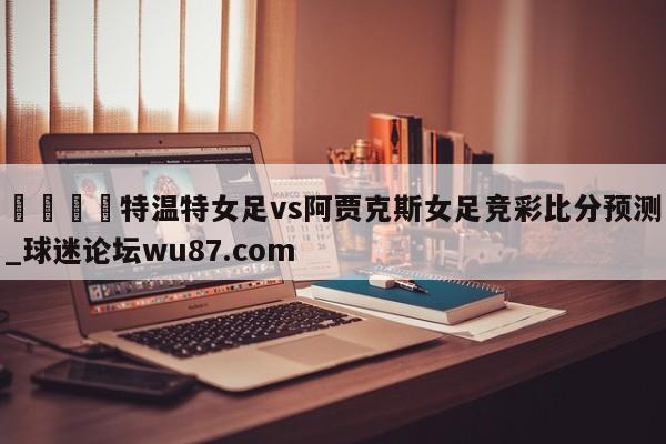 🍢特温特女足vs阿贾克斯女足竞彩比分预测_球迷论坛wu87.com