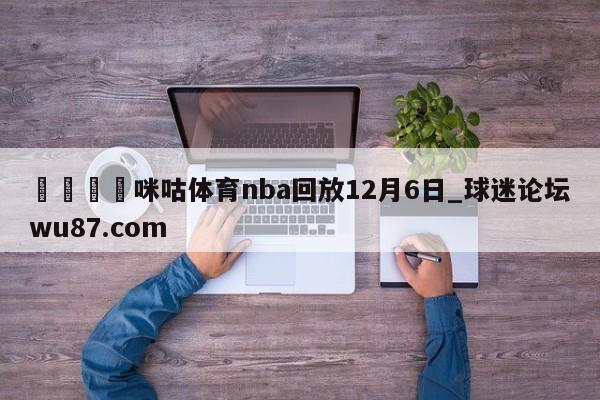 🍢咪咕体育nba回放12月6日_球迷论坛wu87.com