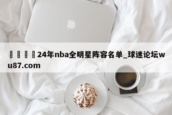 🍢24年nba全明星阵容名单_球迷论坛wu87.com