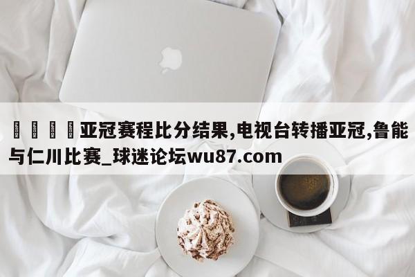 🍢亚冠赛程比分结果,电视台转播亚冠,鲁能与仁川比赛_球迷论坛wu87.com