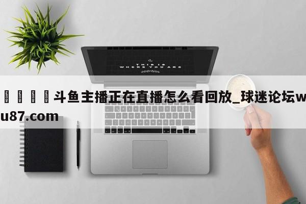 🍢斗鱼主播正在直播怎么看回放_球迷论坛wu87.com