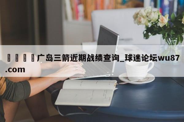 🍢广岛三箭近期战绩查询_球迷论坛wu87.com