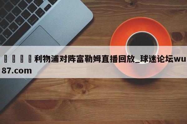 🍢利物浦对阵富勒姆直播回放_球迷论坛wu87.com
