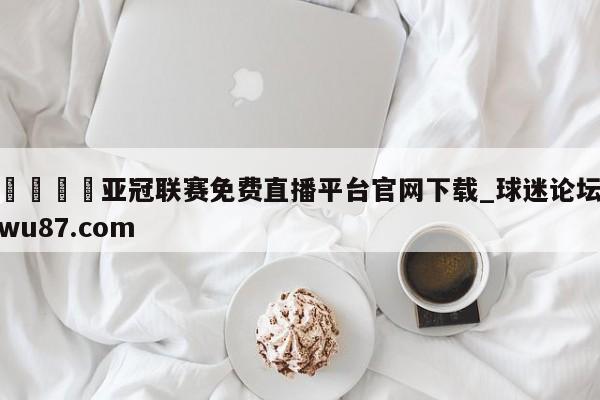 🍢亚冠联赛免费直播平台官网下载_球迷论坛wu87.com