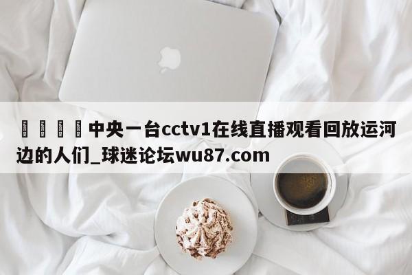 🍢中央一台cctv1在线直播观看回放运河边的人们_球迷论坛wu87.com