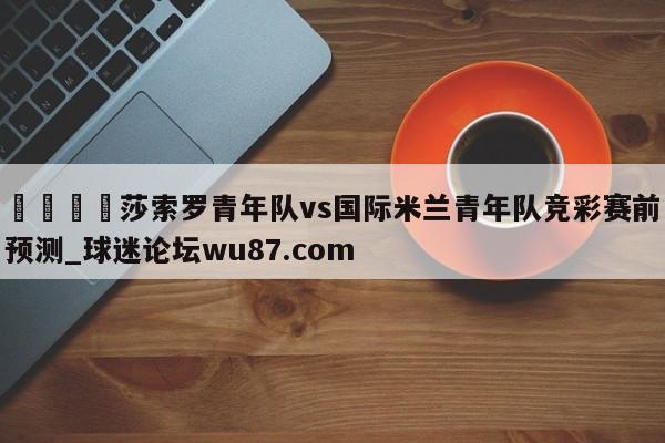 🍢莎索罗青年队vs国际米兰青年队竞彩赛前预测_球迷论坛wu87.com