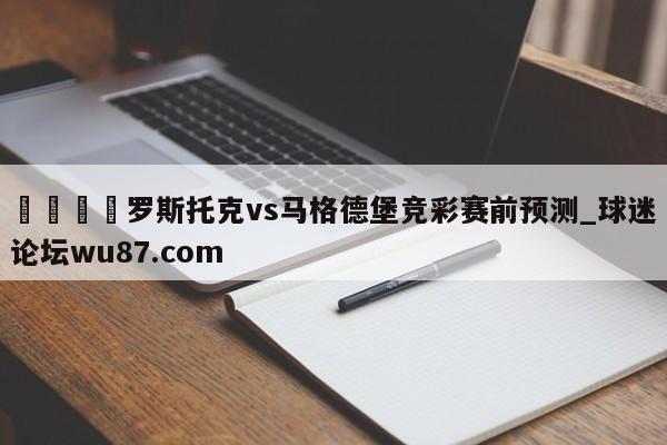 🍢罗斯托克vs马格德堡竞彩赛前预测_球迷论坛wu87.com
