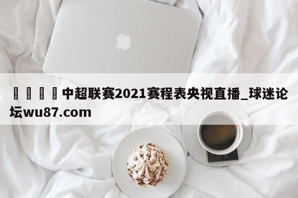🍢中超联赛2021赛程表央视直播_球迷论坛wu87.com