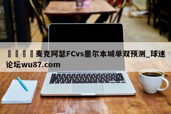 🍢麦克阿瑟FCvs墨尔本城单双预测_球迷论坛wu87.com