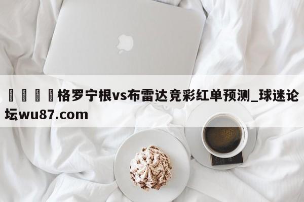 🍢格罗宁根vs布雷达竞彩红单预测_球迷论坛wu87.com