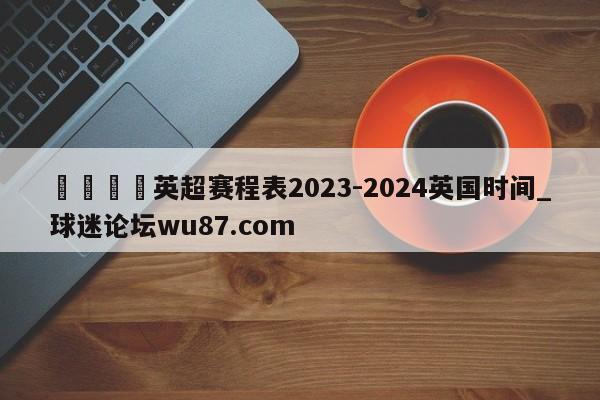 🍢英超赛程表2023-2024英国时间_球迷论坛wu87.com