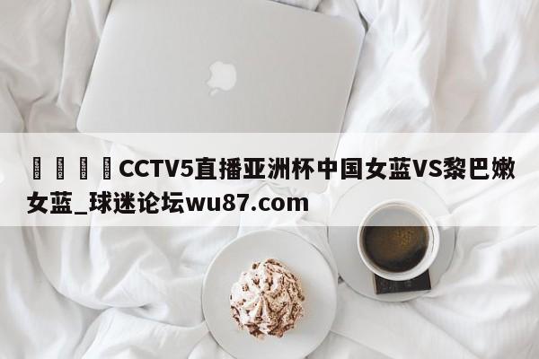 🍢CCTV5直播亚洲杯中国女蓝VS黎巴嫩女蓝_球迷论坛wu87.com