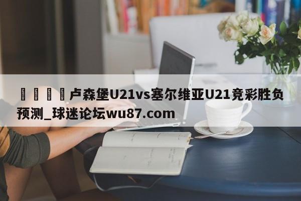 🍢卢森堡U21vs塞尔维亚U21竞彩胜负预测_球迷论坛wu87.com