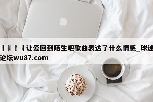🍢让爱回到陌生吧歌曲表达了什么情感_球迷论坛wu87.com