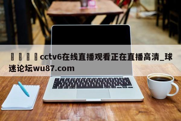 🍢cctv6在线直播观看正在直播高清_球迷论坛wu87.com