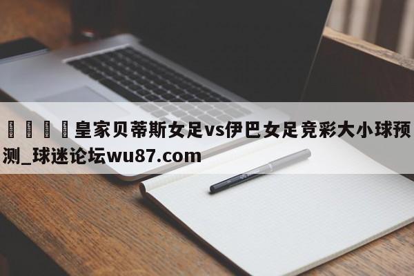 🍢皇家贝蒂斯女足vs伊巴女足竞彩大小球预测_球迷论坛wu87.com