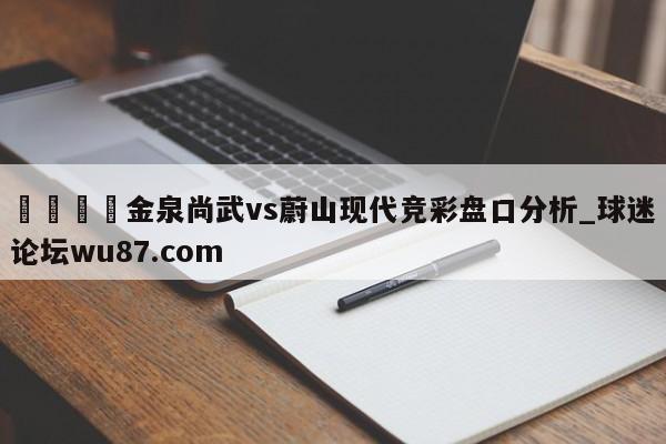🍢金泉尚武vs蔚山现代竞彩盘口分析_球迷论坛wu87.com