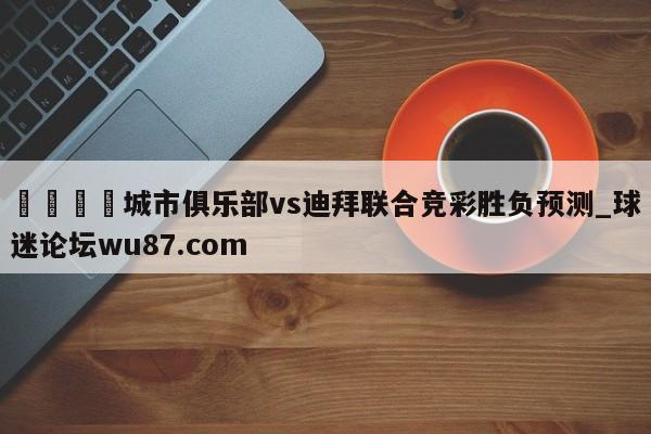 🍢城市俱乐部vs迪拜联合竞彩胜负预测_球迷论坛wu87.com
