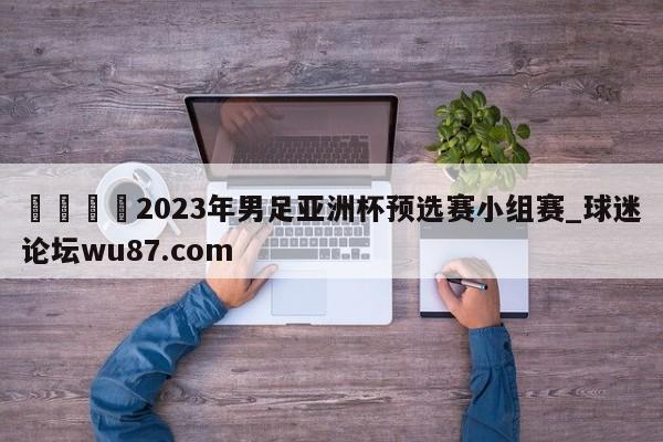 🍢2023年男足亚洲杯预选赛小组赛_球迷论坛wu87.com