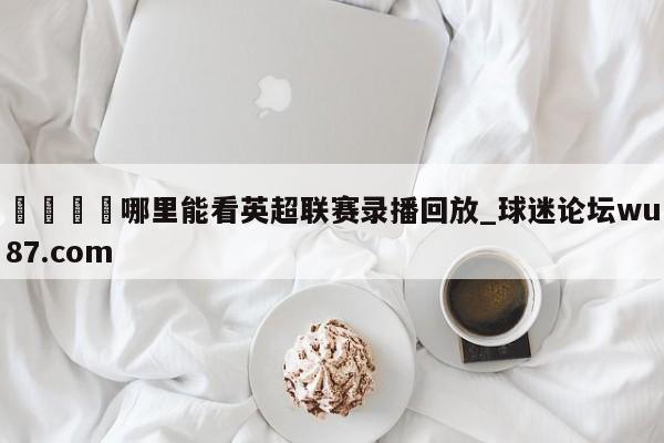 🍢哪里能看英超联赛录播回放_球迷论坛wu87.com