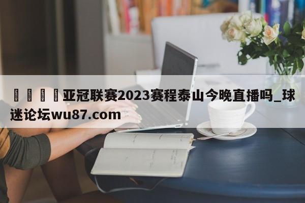 🍢亚冠联赛2023赛程泰山今晚直播吗_球迷论坛wu87.com