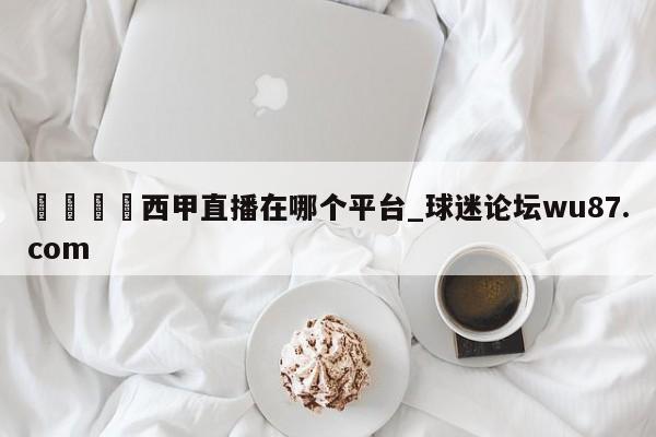🍢西甲直播在哪个平台_球迷论坛wu87.com