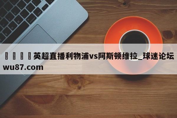 🍢英超直播利物浦vs阿斯顿维拉_球迷论坛wu87.com