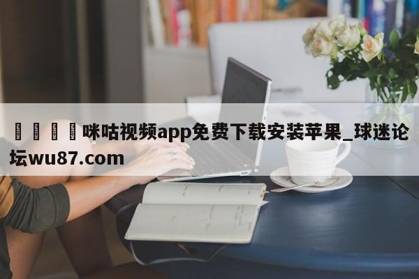 🍢咪咕视频app免费下载安装苹果_球迷论坛wu87.com