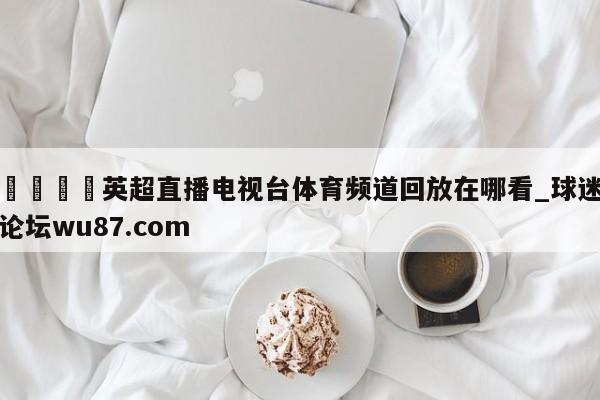 🍢英超直播电视台体育频道回放在哪看_球迷论坛wu87.com
