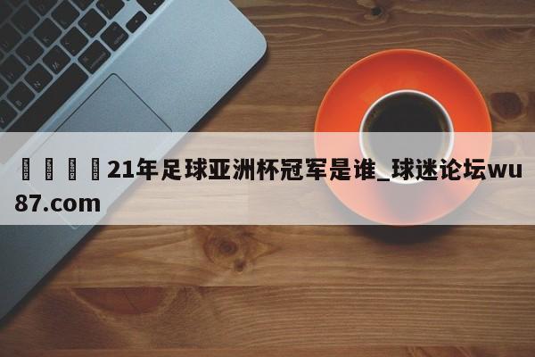 🍢21年足球亚洲杯冠军是谁_球迷论坛wu87.com