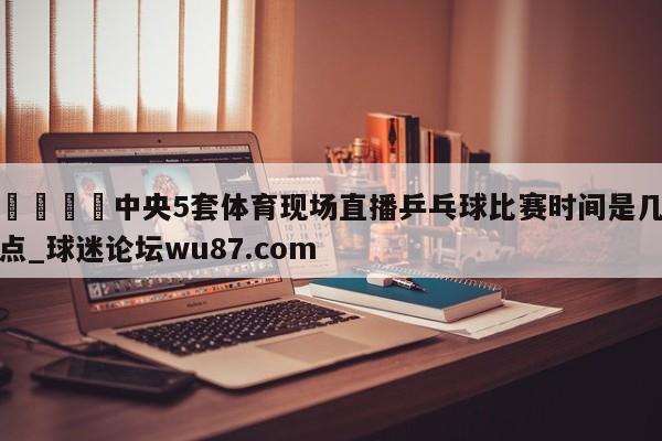 🍢中央5套体育现场直播乒乓球比赛时间是几点_球迷论坛wu87.com