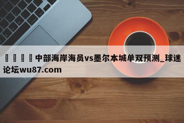 🍢中部海岸海员vs墨尔本城单双预测_球迷论坛wu87.com