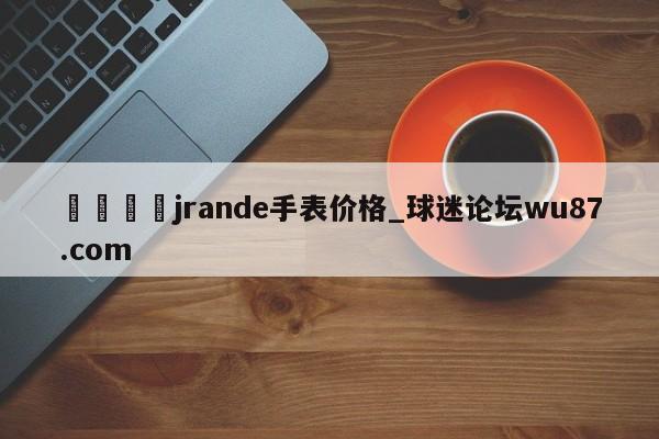 🍢jrande手表价格_球迷论坛wu87.com