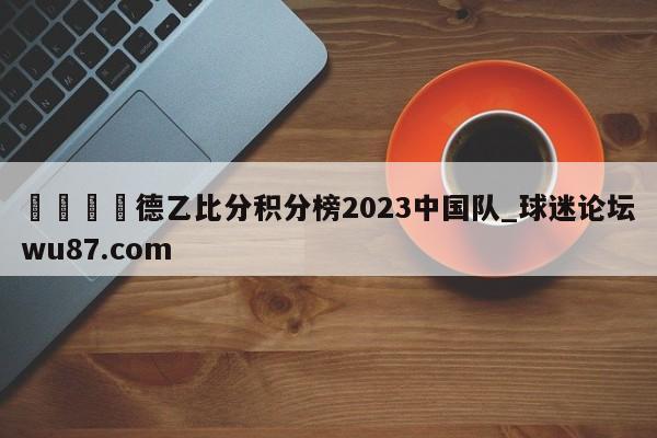 🍢德乙比分积分榜2023中国队_球迷论坛wu87.com