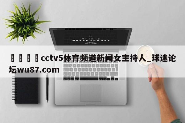 🍢cctv5体育频道新闻女主持人_球迷论坛wu87.com