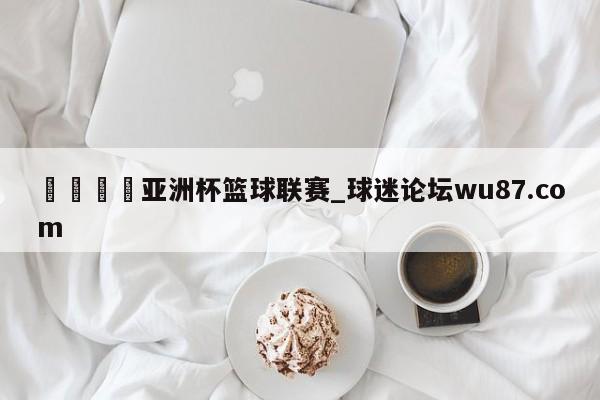 🍢亚洲杯篮球联赛_球迷论坛wu87.com