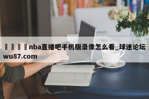 🍢nba直播吧手机版录像怎么看_球迷论坛wu87.com