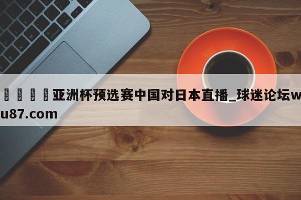 🍢亚洲杯预选赛中国对日本直播_球迷论坛wu87.com