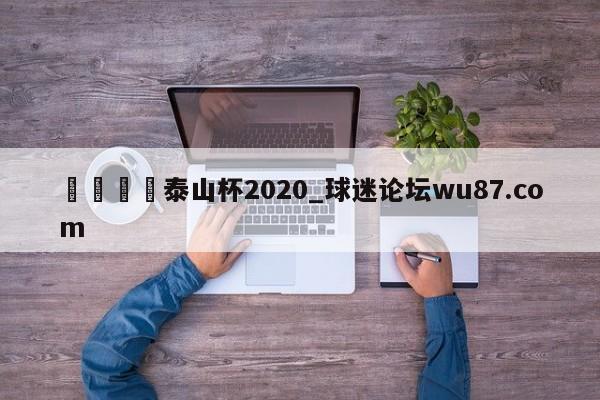 🍢泰山杯2020_球迷论坛wu87.com