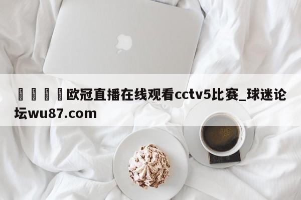 🍢欧冠直播在线观看cctv5比赛_球迷论坛wu87.com