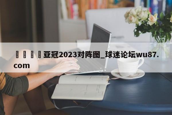 🍢亚冠2023对阵图_球迷论坛wu87.com