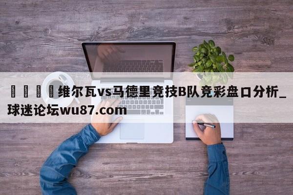 🍢维尔瓦vs马德里竞技B队竞彩盘口分析_球迷论坛wu87.com